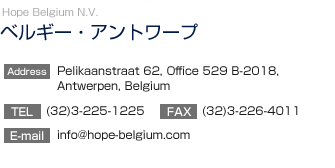 【ベルギー・アントワープ】Hope Belgium N.V.
		  Pelikaanstreet 62, Office 529 B-2018, Antwerpen, Belgium
TEL:(32)3-225-1225　FAX:(32)3-226-4011
E-mail:hopebelgium.nv@pi.be