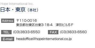 【日本・東京】Hope International Inc.
		  東京（本社）／〒110-0016　東京都台東区台東3-18-4　津田ビル5Ｆ
TEL:(03)3833-6550　FAX:(03)3833-6560
E-mail：headoffice@hopeinternational.co.jp