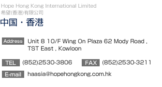 【中国・香港】Hope Hong Kong International Limited
		  4/F CNAC Group Building, 10 Queen's Rood, Central, Hong Kong
TEL:(852)2530-3806　FAX:(852)2530-3211
E-mail:haasia@hopehongkong.com.hk