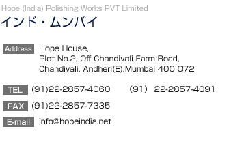 【インド・ムンバイ】Hope India Polishing Works (PVT) Limited
		  Teritex Building. Ground Floor Saki-ViharRoad.,Andheri(East) Munbai 400072, India
TEL:(91)22-2857-4060　FAX:(91)22-2857-7335
E-mail:hope_ipw@vsnl.net