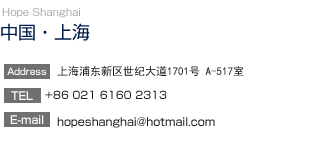 【中国・上海】Hope Shanghai
		  上海浦東新區浦電路 555 號 5 樓 517 室
TEL:86-13764056844
E-mail:hopeshanghai@hotmail.com